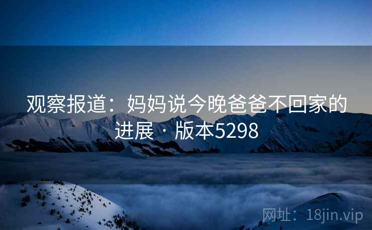 观察报道：妈妈说今晚爸爸不回家的进展 · 版本5298  第2张