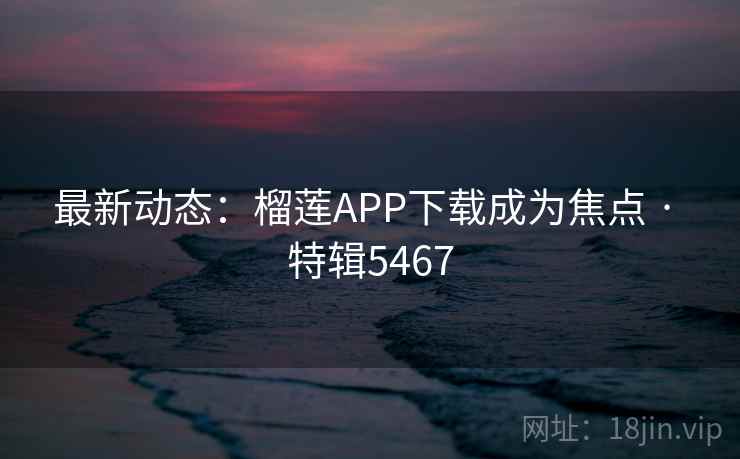 最新动态：榴莲APP下载成为焦点 · 特辑5467