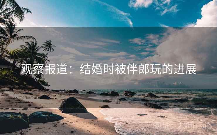 观察报道：结婚时被伴郎玩的进展
