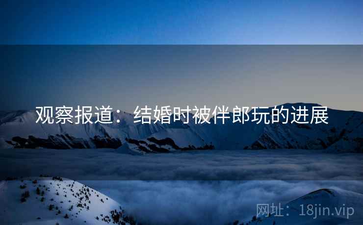 观察报道：结婚时被伴郎玩的进展  第2张