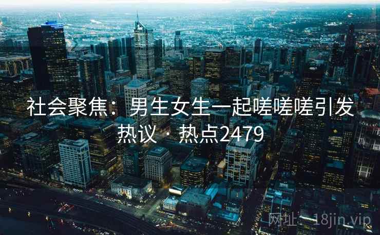 社会聚焦：男生女生一起嗟嗟嗟引发热议 · 热点2479
