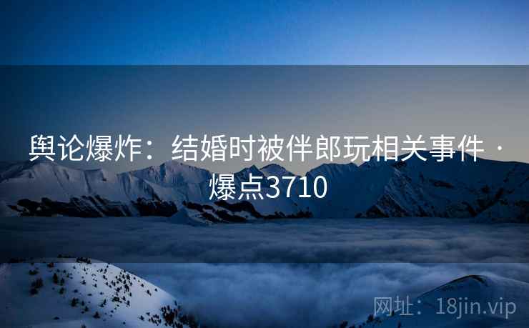 舆论爆炸：结婚时被伴郎玩相关事件 · 爆点3710