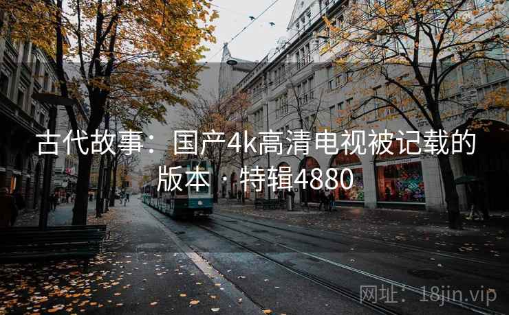 古代故事:国产4k高清电视被记载的版本 · 特辑4880 第1张 古代故事:国产4k高清电视被记载的版本 · 特辑4880 第1张