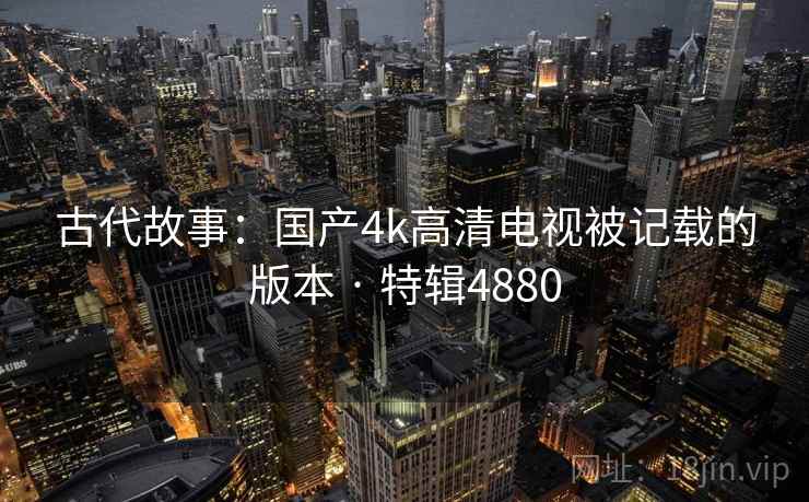 古代故事:国产4k高清电视被记载的版本 · 特辑4880 第2张 古代故事:国产4k高清电视被记载的版本 · 特辑4880 第2张