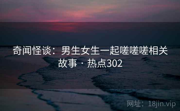 奇闻怪谈：男生女生一起嗟嗟嗟相关故事 · 热点302  第1张