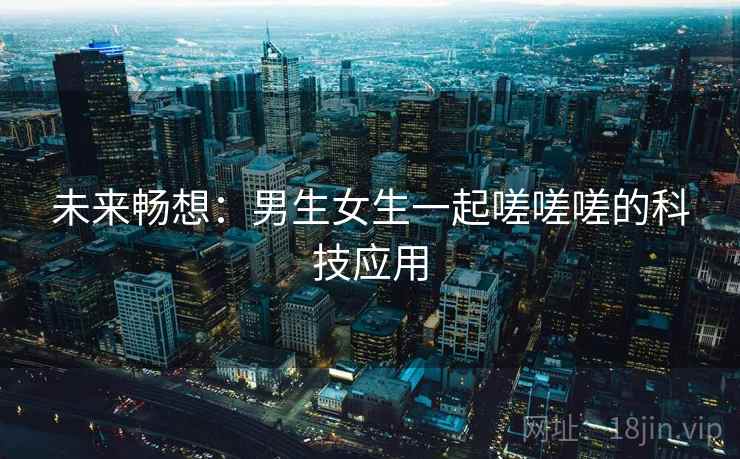 未来畅想:男生女生一起嗟嗟嗟的科技应用 第1张 未来畅想:男生女生一起嗟嗟嗟的科技应用 第1张