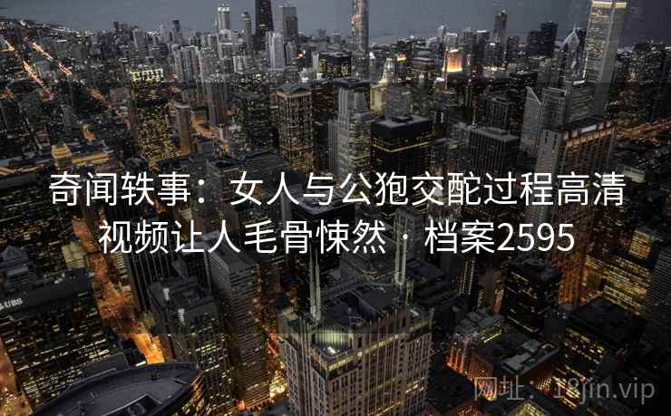 奇闻轶事：女人与公狍交酡过程高清视频让人毛骨悚然 · 档案2595