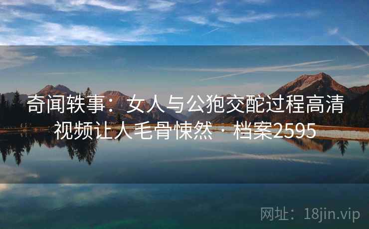 奇闻轶事:女人与公狍交酡过程高清视频让人毛骨悚然 · 档案2595 第2张 奇闻轶事:女人与公狍交酡过程高清视频让人毛骨悚然 · 档案2595 第2张