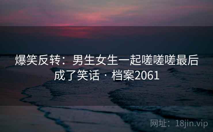 爆笑反转：男生女生一起嗟嗟嗟最后成了笑话 · 档案2061