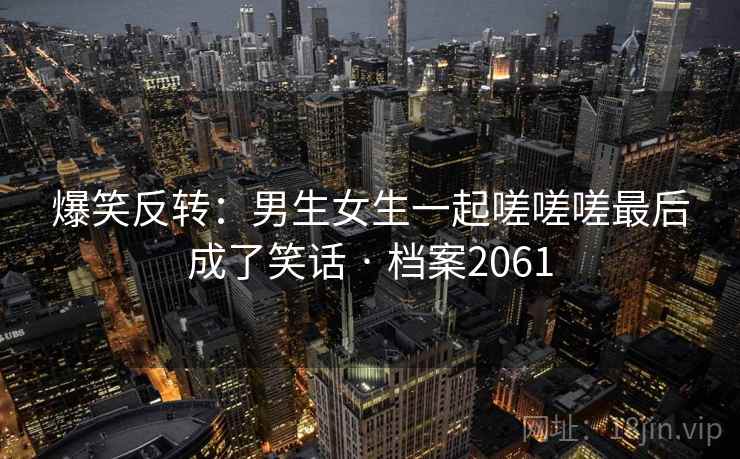 爆笑反转:男生女生一起嗟嗟嗟最后成了笑话 · 档案2061 第2张 爆笑反转:男生女生一起嗟嗟嗟最后成了笑话 · 档案2061 第2张